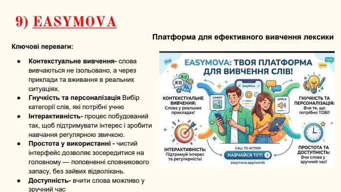 9) EASYMOVAКлючові переваги: Контекстуальне вивчення- слова вивчаються не ізольовано, а через приклади та вживання в реальних ситуаціях. Гнучкість та персоналізація Вибір категорії слів, які потрібні учнюІнтерактивність- процес побудований так, щоб підтримувати інтерес і зробити навчання регулярною звичкою. Простота у використанні - чистий інтерфейс дозволяє зосередитися на головному — поповненні словникового запасу, без зайвих відволікань. Доступність- вчити слова можливо у зручний час. Платформа для ефективного вивчення лексики