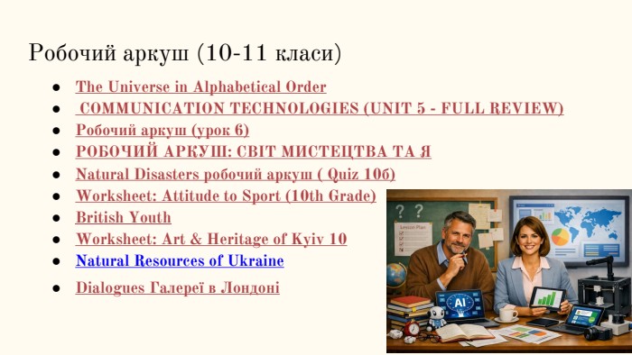 Робочий аркуш (10-11 класи)The Universe in Alphabetical Order COMMUNICATION TECHNOLOGIES (UNIT 5 - FULL REVIEW)Робочий аркуш (урок 6)РОБОЧИЙ АРКУШ: СВІТ МИСТЕЦТВА ТА ЯNatural Disasters робочий аркуш ( Quiz 10б)Worksheet: Attitude to Sport (10th Grade)British Youth Worksheet: Art & Heritage of Kyiv 10 Natural Resources of Ukraine Dialogues Галереї в Лондоні