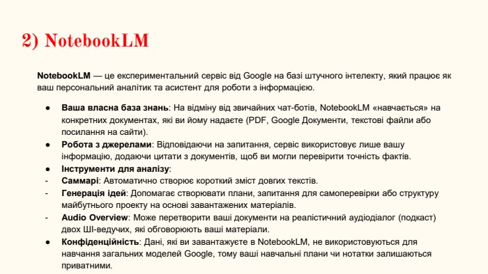 2) Notebook. LM Notebook. LM — це експериментальний сервіс від Google на базі штучного інтелекту, який працює як ваш персональний аналітик та асистент для роботи з інформацією. Ваша власна база знань: На відміну від звичайних чат-ботів, Notebook. LM «навчається» на конкретних документах, які ви йому надаєте (PDF, Google Документи, текстові файли або посилання на сайти). Робота з джерелами: Відповідаючи на запитання, сервіс використовує лише вашу інформацію, додаючи цитати з документів, щоб ви могли перевірити точність фактів.Інструменти для аналізу: Саммарі: Автоматично створює короткий зміст довгих текстів. Генерація ідей: Допомагає створювати плани, запитання для самоперевірки або структуру майбутнього проекту на основі завантажених матеріалів. Audio Overview: Може перетворити ваші документи на реалістичний аудіодіалог (подкаст) двох ШІ-ведучих, які обговорюють ваші матеріали. Конфіденційність: Дані, які ви завантажуєте в Notebook. LM, не використовуються для навчання загальних моделей Google, тому ваші навчальні плани чи нотатки залишаються приватними.