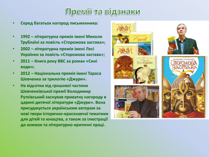 Премії та відзнаки. Серед багатьох нагород письменника:1992 – літературна премія імені Миколи Трублаїні за повість «Сторожова застава»;2002 – літературна премія імені Лесі Українки за повість «Сторожова застава»;2011 – Книга року BBC за роман «Сині води»;2012 – Національна премія імені Тараса Шевченка за трилогію «Джури». На відсотки від грошової частини Шевченківської премії Володимир Рутківський заснував приватну нагороду в царині дитячої літератури «Джури». Вона присуджується українським авторам за нові твори історично-краєзнавчої тематики для дітей та юнацтва, а також за ілюстрації до книжок та літературно-критичні праці.