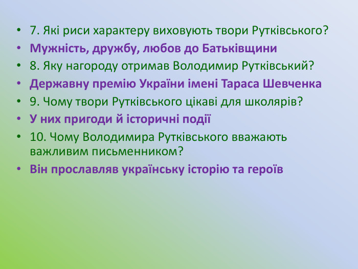 7. Які риси характеру виховують твори Рутківського?Мужність, дружбу, любов до Батьківщини8. Яку нагороду отримав Володимир Рутківський?Державну премію України імені Тараса Шевченка9. Чому твори Рутківського цікаві для школярів?У них пригоди й історичні події10. Чому Володимира Рутківського вважають важливим письменником?Він прославляв українську історію та героїв