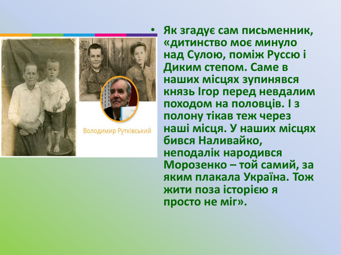Як згадує сам письменник, «дитинство моє минуло над Сулою, поміж Руссю і Диким степом. Саме в наших місцях зупинявся князь Ігор перед невдалим походом на половців. І з полону тікав теж через наші місця. У наших місцях бився Наливайко, неподалік народився Морозенко – той самий, за яким плакала Україна. Тож жити поза історією я просто не міг».
