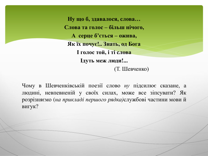 Ну що б, здавалося, слова…Слова та голос – більш нічого, А серце б’ється – ожива,Як їх почує!.. Знать, од БогаІ голос той, і ті словаІдуть меж люди!... (Т. Шевченко)Чому в Шевченківській поезії слово ну підсилює сказане, а людині, невпевненій у своїх силах, може все зіпсувати? Як розрізняємо (на прикладі першого рядка)службові частини мови й вигук?