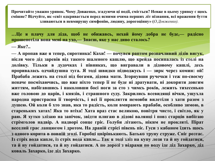 …Це я плачу для діда, щоб не обижавсь, нехай йому добра не буде,— радісно прошепотіла вона мені на ухо,— Знаєш, яке у нас диво сталось?— Яке?..— А пропав вже я тепер, сиротинка! Кахи! — почувся раптом розпачливий дідів вигук, після чого дід заревів від такого шаленого кашлю, що крейда посипалась із стелі на долівку. Тільки в дудочках і півниках, що вигравали в дідовому кашлі, десь проривалась одчайдушна туга. Я тоді швидко підводжусь і — зирк через комин: ой! Прабаба лежить на столі під богами, дідова мати. Згорнувши ручечки і теж по-своєму неначе посміхаючись, що вже ніхто тепер її не буде ні дратувати, ні докоряти довгим життям, набігавшись і наколовши босі ноги за сто з чимсь років, лежить тихесенько вже головою до царів, і князів, і страшного суду. Закрились всевидящі вічки, ущухла народна пристрасна її творчість, і всі її прокляття немовби вилетіли з хати разом з душею. Ой коли б хто знав, яка то радість, коли вмирають прабаби, особливо зимою, в стареньких хатах! Яка то втіха! Хата враз стає великою, повітря чисте, і світло, як у раю. Я хутко злізаю на запічок, звідти плигаю в дідові валянці і повз старців вибігаю стрімголов надвір. А надворі сонце гріє. Голуби літають, ніким не прокляті. Пірат веселий грає ланцюгом і дротом. На драній стрісі півень піє. Гуси з кабаном їдять щось з одного корита в повній згоді. Горобці цвірінькають. Батько труну струже. Сніг розтає. Із стріх вода капле, із стріх вода капле... Так я тоді зліз на купу лози та й ну гойдатися, та й ну гойдатися, та й ну гойдатися. А по дорозі з відрами по воду іде дід Захарко, дід коваль Захарко, іде дід Захарко. Прочитайте уважно уривок. Чому Довженко, згадуючи ці події, сміється? Невже в цьому уривку є щось смішне? Відчуйте, як «світ одкривається перед ясними очима перших літ пізнання, всі враження буття зливаються в невмирущу симфонію, людяну, дорогоцінну» (О. Довженко).