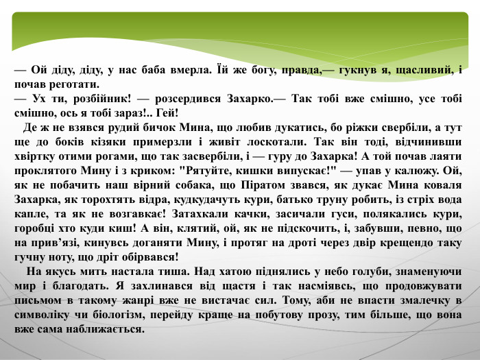 — Ой діду, діду, у нас баба вмерла. Їй же богу, правда,— гукнув я, щасливий, і почав реготати.— Ух ти, розбійник! — розсердився Захарко.— Так тобі вже смішно, усе тобі смішно, ось я тобі зараз!.. Гей! Де ж не взявся рудий бичок Мина, що любив дукатись, бо ріжки свербіли, а тут ще до боків кізяки примерзли і живіт лоскотали. Так він тоді, відчинивши хвіртку отими рогами, що так засвербіли, і — гуру до Захарка! А той почав лаяти проклятого Мину і з криком: 