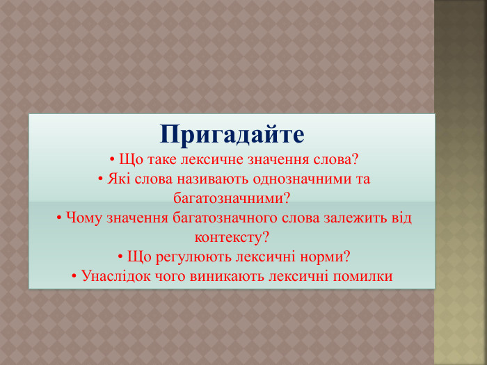 Пригадайте • Що таке лексичне значення слова? • Які слова називають однозначними та багатозначними? • Чому значення багатозначного слова залежить від контексту? • Що регулюють лексичні норми? • Унаслідок чого виникають лексичні помилки