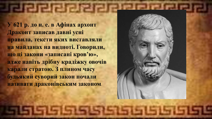 У 621 р. до н. е. в Афінах архонт Драконт записав давні усні правила, тексти яких виставляли на майданах на видноті. Говорили, що ці закони «записані кров’ю», адже навіть дрібну крадіжку овочів карали стратою. З плином часу будьякий суворий закон почали називати драконівським законом.
