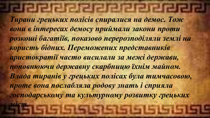 Тирани грецьких полісів спиралися на демос. Тож вони в інтересах демосу приймали закони проти розкоші багатіїв, показово перерозподіляли землі на користь бідних. Переможених представників аристократії часто висилали за межі держави, поповнюючи державну скарбницю їхнім майном. Влада тиранів у грецьких полісах була тимчасовою, проте вона послабляла родову знать і сприяла господарському та культурному розвитку грецьких міст.