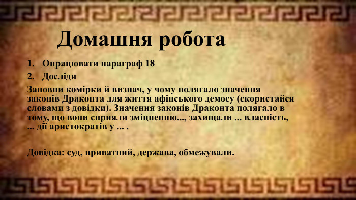 Домашня робота. Опрацювати параграф 18 Досліди Заповни комірки й визнач, у чому полягало значення законів Драконта для життя афінського демосу (скористайся словами з довідки). Значення законів Драконта полягало в тому, що вони сприяли зміцненню..., захищали ... власність, ... дії аристократів у ... . Довідка: суд, приватний, держава, обмежували.