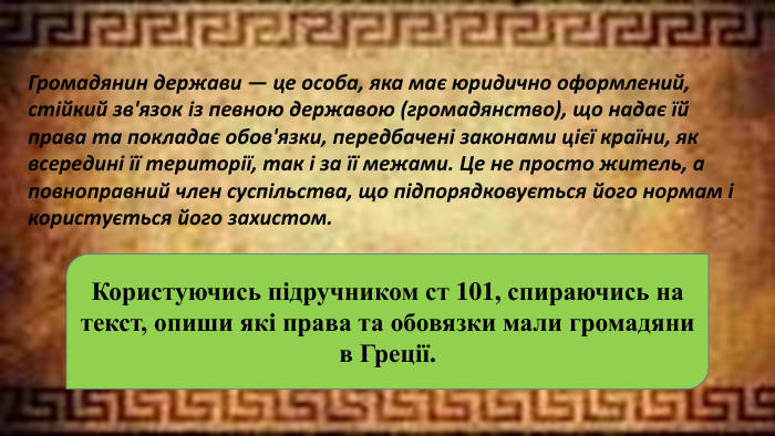 Громадянин держави — це особа, яка має юридично оформлений, стійкий зв'язок із певною державою (громадянство), що надає їй права та покладає обов'язки, передбачені законами цієї країни, як всередині її території, так і за її межами. Це не просто житель, а повноправний член суспільства, що підпорядковується його нормам і користується його захистом. Користуючись підручником ст 101, спираючись на текст, опиши які права та обовязки мали громадяни в Греції.