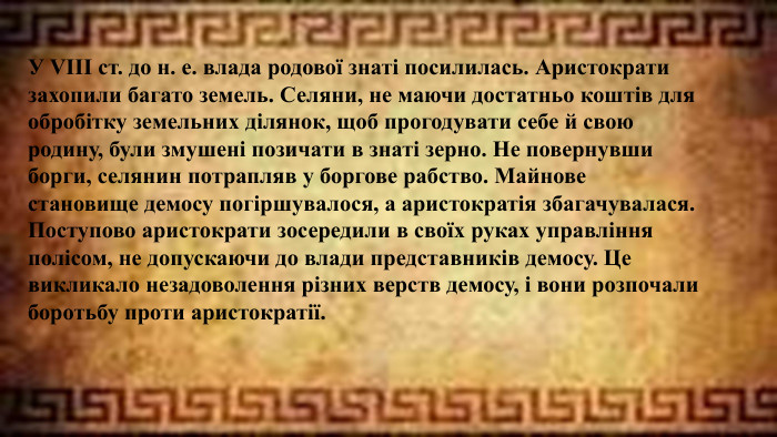 У VIII ст. до н. е. влада родової знаті посилилась. Аристократи захопили багато земель. Селяни, не маючи достатньо коштів для обробітку земельних ділянок, щоб прогодувати себе й свою родину, були змушені позичати в знаті зерно. Не повернувши борги, селянин потрапляв у боргове рабство. Майнове становище демосу погіршувалося, а аристократія збагачувалася. Поступово аристократи зосередили в своїх руках управління полісом, не допускаючи до влади представників демосу. Це викликало незадоволення різних верств демосу, і вони розпочали боротьбу проти аристократії.