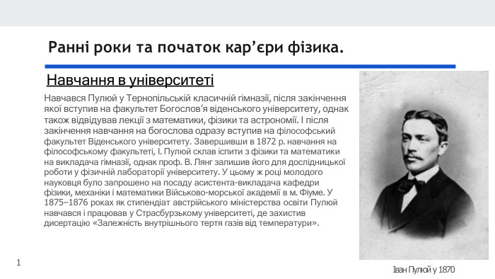 Ранні роки та початок кар’єри фізика. Навчання в університетіНавчався Пулюй у Тернопільській класичній гімназії, після закінчення якої вступив на факультет Богослов’я віденського університету, однак також відвідував лекції з математики, фізики та астрономії. І після закінчення навчання на богослова одразу вступив на філософський факультет Віденського університету. Завершивши в 1872 р. навчання на філософському факультеті, І. Пулюй склав іспити з фізики та математики на викладача гімназії, однак проф. В. Лянг залишив його для дослідницької роботи у фізичній лабораторії університету. У цьому ж році молодого науковця було запрошено на посаду асистента-викладача кафедри фізики, механіки і математики Військово-морської академії в м. Фіуме. У 1875–1876 роках як стипендіат австрійського міністерства освіти Пулюй навчався і працював у Страсбурзькому університеті, де захистив дисертацію «Залежність внутрішнього тертя газів від температури».Іван Пулюй у 18701