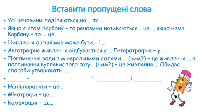 Усі речовини поділяються на ____ і ____. Органічні речовини містять атом ___, винятком є ___ і ___. Самостійне живлення рослин – називається _____. Фотосинтез відбувається у __ клітини, де міститься зелений пігмент __. Тварини мають ____ спосіб живлення, вони споживають готові органічні речовини. Мінеральне живлення відбувається з допомогою __ рослини, чим вбирається ___. Повітряне живлення відбувається у __ рослини, куди вбирається ___. Напівпаразитичне живлення має __, вона здатна до фотосинтезу і до __. Комахоїдне живлення характерне для ____ і ____. Сумарне рівняння фотосинтезу : __+___ ___ + ____. Вставити пропущені слова 