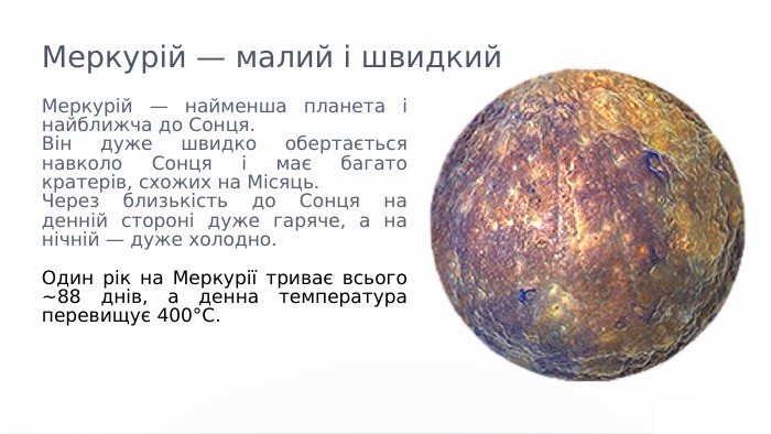 Меркурій — малий і швидкий. Меркурій — найменша планета і найближча до Сонця. Він дуже швидко обертається навколо Сонця і має багато кратерів, схожих на Місяць. Через близькість до Сонця на денній стороні дуже гаряче, а на нічній — дуже холодно. Один рік на Меркурії триває всього ~88 днів, а денна температура перевищує 400°C. Цікаво