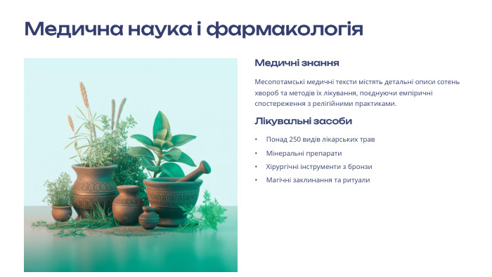 Медична наука і фармакологія Медичні знання. Месопотамські медичні тексти містять детальні описи сотень хвороб та методів їх лікування, поєднуючи емпіричні спостереження з релігійними практиками. Лікувальні засоби. Понад 250 видів лікарських трав. Мінеральні препарати. Хірургічні інструменти з бронзи. Магічні заклинання та ритуали