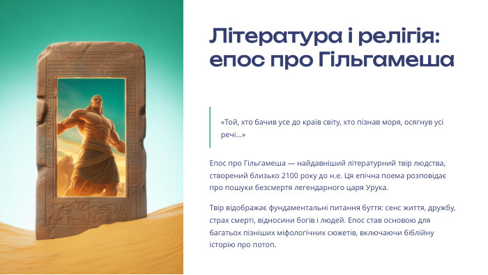  Література і релігія: епос про Гільгамеша«Той, хто бачив усе до країв світу, хто пізнав моря, осягнув усі речі...»Епос про Гільгамеша — найдавніший літературний твір людства, створений близько 2100 року до н.е. Ця епічна поема розповідає про пошуки безсмертя легендарного царя Урука. Твір відображає фундаментальні питання буття: сенс життя, дружбу, страх смерті, відносини богів і людей. Епос став основою для багатьох пізніших міфологічних сюжетів, включаючи біблійну історію про потоп.