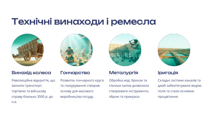 Технічні винаходи і ремесла Винахід колеса. Революційне відкриття, що змінило транспорт, торгівлю та військову справу близько 3500 р. до н.е. Гончарство. Розвиток гончарного круга та глазурування створив основу для масового виробництва посуду. Металургія. Обробка міді, бронзи та пізніше заліза дозволила створювати інструменти, зброю та прикраси. Іригація. Складні системи каналів та дамб забезпечували водою поля та стали основою процвітання.