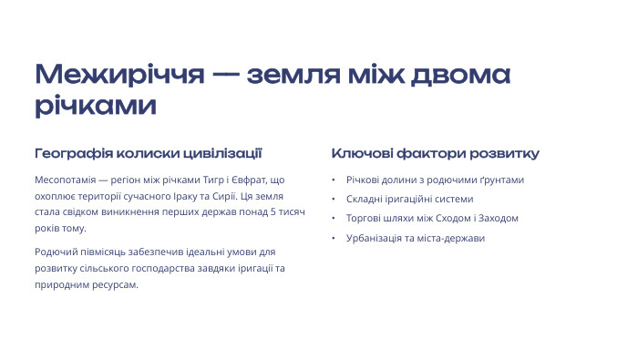 Межиріччя — земля між двома річками. Географія колиски цивілізаціїМесопотамія — регіон між річками Тигр і Євфрат, що охоплює території сучасного Іраку та Сирії. Ця земля стала свідком виникнення перших держав понад 5 тисяч років тому. Родючий півмісяць забезпечив ідеальні умови для розвитку сільського господарства завдяки іригації та природним ресурсам. Ключові фактори розвитку. Річкові долини з родючими ґрунтами. Складні іригаційні системи. Торгові шляхи між Сходом і Заходом. Урбанізація та міста-держави