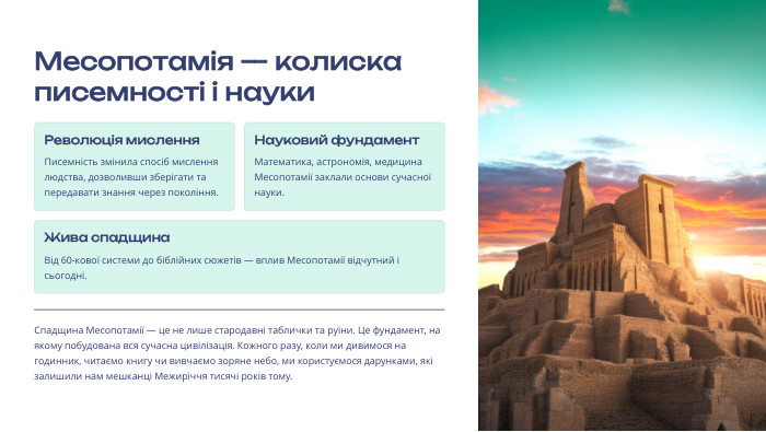  Месопотамія — колиска писемності і науки. Революція мислення. Писемність змінила спосіб мислення людства, дозволивши зберігати та передавати знання через покоління. Науковий фундамент. Математика, астрономія, медицина Месопотамії заклали основи сучасної науки. Жива спадщина. Від 60-кової системи до біблійних сюжетів — вплив Месопотамії відчутний і сьогодні. Спадщина Месопотамії — це не лише стародавні таблички та руїни. Це фундамент, на якому побудована вся сучасна цивілізація. Кожного разу, коли ми дивимося на годинник, читаємо книгу чи вивчаємо зоряне небо, ми користуємося дарунками, які залишили нам мешканці Межиріччя тисячі років тому.