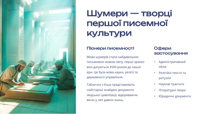  Шумери — творці першої писемної культури. Піонери писемностіМова шумерів стала найдавнішою письмовою мовою світу, перші зразки якої датуються 3500 роком до нашої ери. Це була мова науки, релігії та державного управління. Таблички з Кіша представляють найстаріші знайдені документи людської цивілізації, відкриваючи вікно у світ давніх знань. Сфери застосування. Адміністративний облік. Релігійні тексти та ритуали. Наукові трактати. Літературні твори. Юридичні документи