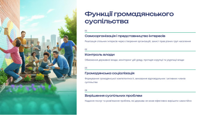  Функції громадянського суспільства01 Самоорганізація і представництво інтересів. Реалізація спільних інтересів через створення організацій, захист прав різних груп населення02 Контроль влади. Обмеження державної влади, моніторинг дій уряду, протидія корупції та узурпації влади03 Громадянська соціалізація. Формування громадянської компетентності, виховання відповідальних і активних членів суспільства04 Вирішення суспільних проблем. Надання послуг та розв'язання проблем, які держава не може ефективно вирішити самостійно