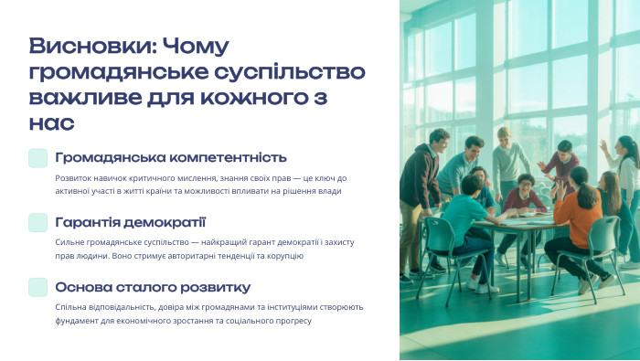  Висновки: Чому громадянське суспільство важливе для кожного з нас. Громадянська компетентність. Розвиток навичок критичного мислення, знання своїх прав — це ключ до активної участі в житті країни та можливості впливати на рішення влади. Гарантія демократіїСильне громадянське суспільство — найкращий гарант демократії і захисту прав людини. Воно стримує авторитарні тенденції та корупцію. Основа сталого розвитку. Спільна відповідальність, довіра між громадянами та інституціями створюють фундамент для економічного зростання та соціального прогресу