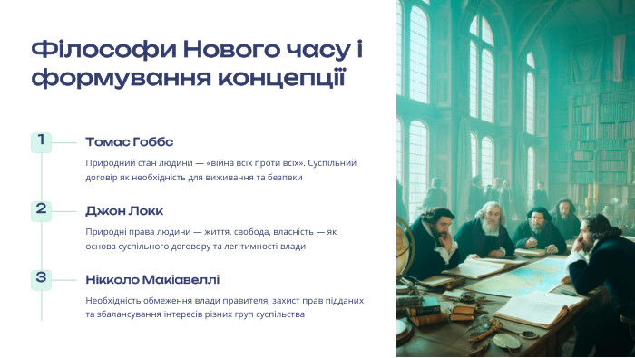  Філософи Нового часу і формування концепції1 Томас Гоббс. Природний стан людини — «війна всіх проти всіх». Суспільний договір як необхідність для виживання та безпеки2 Джон Локк. Природні права людини — життя, свобода, власність — як основа суспільного договору та легітимності влади3 Нікколо МакіавелліНеобхідність обмеження влади правителя, захист прав підданих та збалансування інтересів різних груп суспільства