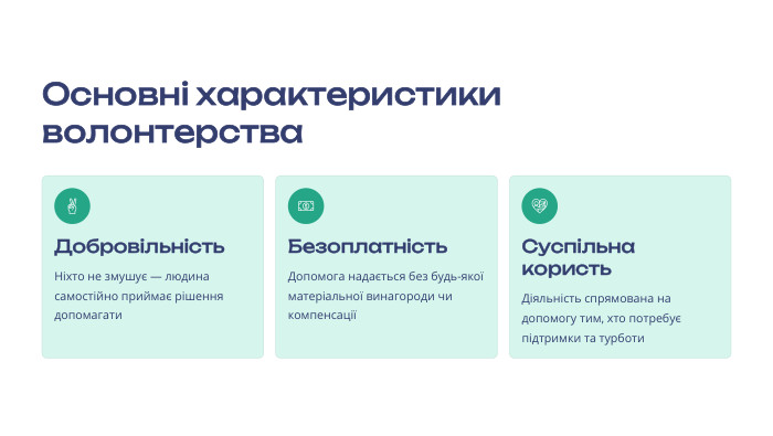 Основні характеристики волонтерства Добровільність. Ніхто не змушує — людина самостійно приймає рішення допомагати Безоплатність. Допомога надається без будь-якої матеріальної винагороди чи компенсації Суспільна користь. Діяльність спрямована на допомогу тим, хто потребує підтримки та турботи