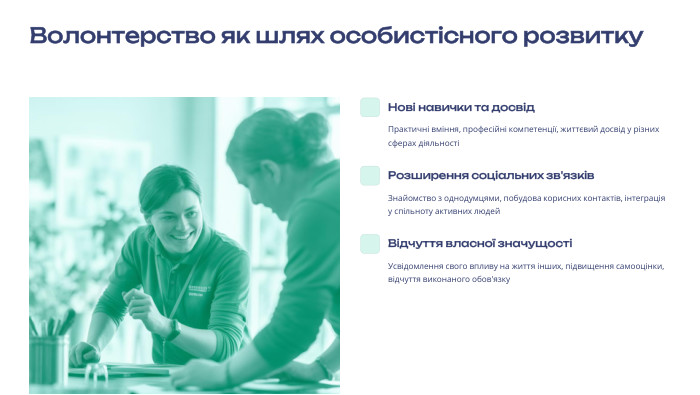 Волонтерство як шлях особистісного розвитку Нові навички та досвід. Практичні вміння, професійні компетенції, життєвий досвід у різних сферах діяльностіРозширення соціальних зв'язків. Знайомство з однодумцями, побудова корисних контактів, інтеграція у спільноту активних людей. Відчуття власної значущостіУсвідомлення свого впливу на життя інших, підвищення самооцінки, відчуття виконаного обов'язку