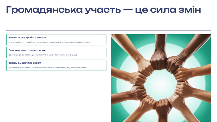 Громадянська участь — це сила змін. Кожен може зробити внесок. Незалежно від віку, професії чи статусу — кожна людина здатна допомогти у розвитку суспільства. Волонтерство — мова серця. Це не лише дія, а й вияв людяності, співчуття та бажання змінювати світ на краще. Творімо майбутнє разом. Долучайтеся до активних громадян і станьте частиною позитивних змін у нашій країні та світі Ваш внесок важливий! Починайте з малого — навіть одна година волонтерської роботи може змінити чиєсь життя. Активна громадянська позиція — це не привілей обраних, а відповідальність кожного з нас.