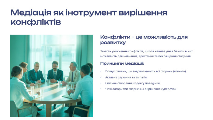 Медіація як інструмент вирішення конфліктів Конфлікти – це можливість для розвитку. Замість уникнення конфліктів, школа навчає учнів бачити в них можливість для навчання, зростання та покращення стосунків. Принципи медіації: Пошук рішень, що задовольняють всі сторони (win-win)Активне слухання та емпатія. Спільне створення кодексу поведінки. Чіткі алгоритми звернень і вирішення суперечок
