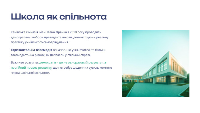 Школа як спільнота. Канівська гімназія імені Івана Франка з 2018 року проводить демократичні вибори президента школи, демонструючи реальну практику учнівського самоврядування. Горизонтальна взаємодія означає, що учні, вчителі та батьки взаємодіють на рівних, як партнери у спільній справі. Важливо розуміти: демократія – це не одноразовий результат, а постійний процес розвитку, що потребує щоденних зусиль кожного члена шкільної спільноти. 