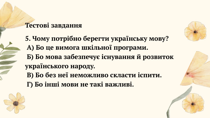  Тестові завдання5. Чому потрібно берегти українську мову? А) Бо це вимога шкільної програми. Б) Бо мова забезпечує існування й розвиток українського народу. В) Бо без неї неможливо скласти іспити. Г) Бо інші мови не такі важливі.