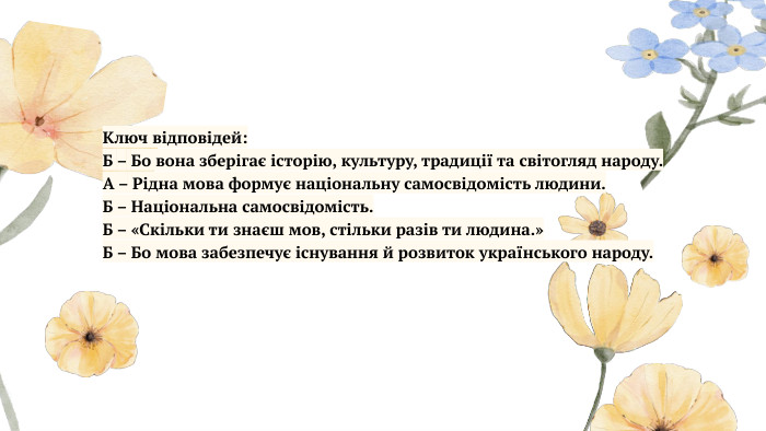  Ключ відповідей: Б – Бо вона зберігає історію, культуру, традиції та світогляд народу. А – Рідна мова формує національну самосвідомість людини. Б – Національна самосвідомість. Б – «Скільки ти знаєш мов, стільки разів ти людина.»Б – Бо мова забезпечує існування й розвиток українського народу.
