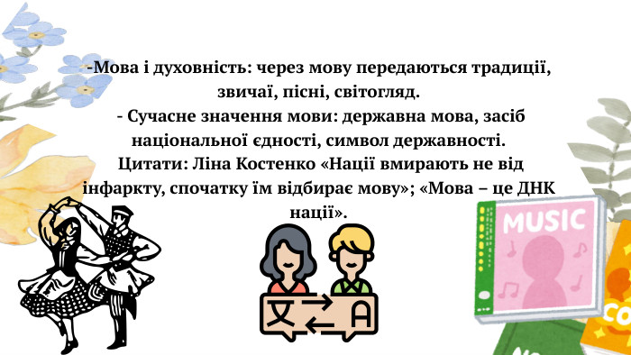  -Мова і духовність: через мову передаються традиції, звичаї, пісні, світогляд. - Сучасне значення мови: державна мова, засіб національної єдності, символ державності. Цитати: Ліна Костенко «Нації вмирають не від інфаркту, спочатку їм відбирає мову»; «Мова – це ДНК нації».