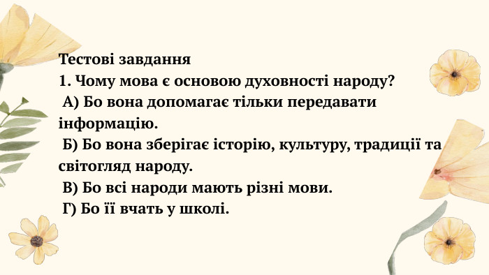  Тестові завдання1. Чому мова є основою духовності народу? А) Бо вона допомагає тільки передавати інформацію. Б) Бо вона зберігає історію, культуру, традиції та світогляд народу. В) Бо всі народи мають різні мови. Г) Бо її вчать у школі.