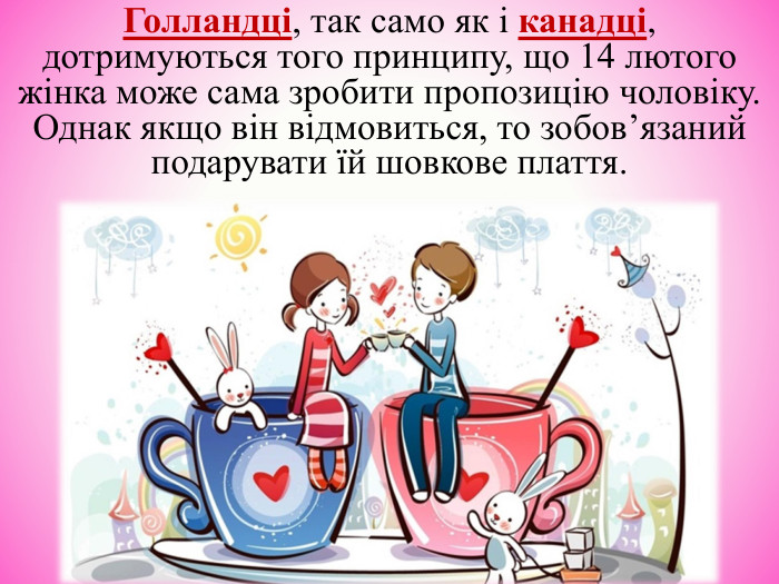 Голландці, так само як і канадці, дотримуються того принципу, що 14 лютого жінка може сама зробити пропозицію чоловіку. Однак якщо він відмовиться, то зобов’язаний подарувати їй шовкове плаття. 