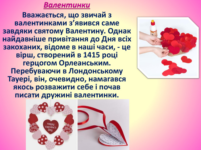 Валентинки. Вважається, що звичай з валентинками з’явився саме завдяки святому Валентину. Однак найдавніше привітання до Дня всіх закоханих, відоме в наші часи, - це вірш, створений в 1415 році герцогом Орлеанським. Перебуваючи в Лондонському Тауері, він, очевидно, намагався якось розважити себе і почав писати дружині валентинки.