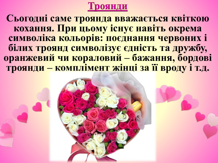 Троянди. Сьогодні саме троянда вважається квіткою кохання. При цьому існує навіть окрема символіка кольорів: поєднання червоних і білих троянд символізує єдність та дружбу, оранжевий чи кораловий – бажання, бордові троянди – комплімент жінці за її вроду і т.д.