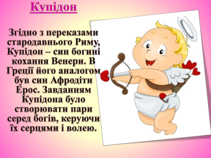 Купідон. Згідно з переказами стародавнього Риму, Купідон – син богині кохання Венери. В Греції його аналогом був син Афродіти Ерос. Завданням Купідона було створювати пари серед богів, керуючи їх серцями і волею.