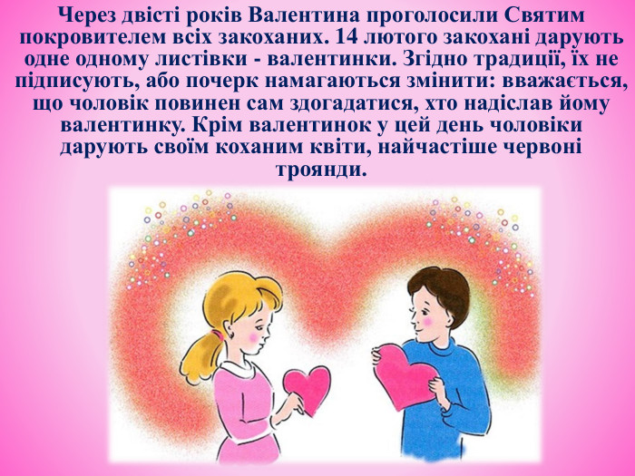 Через двісті років Валентина проголосили Святим покровителем всіх закоханих. 14 лютого закохані дарують одне одному листівки - валентинки. Згідно традиції, їх не підписують, або почерк намагаються змінити: вважається, що чоловік повинен сам здогадатися, хто надіслав йому валентинку. Крім валентинок у цей день чоловіки дарують своїм коханим квіти, найчастіше червоні троянди.