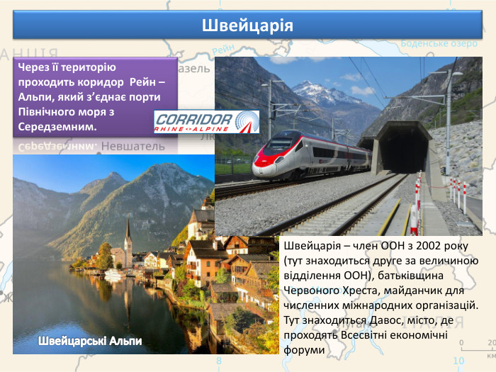 Швейцарія. Через її територію проходить коридор Рейн – Альпи, який з’єднає порти Північного моря з Середземним. Швейцарія – член ООН з 2002 року (тут знаходиться друге за величиною відділення ООН), батьківщина Червоного Хреста, майданчик для численних міжнародних організацій. Тут знаходиться Давос, місто, де проходять Всесвітні економічні форуми. Швейцарські Альпи
