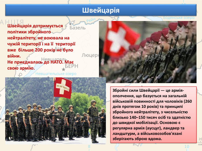 Швейцарія. Швейцарія дотримується політики збройного нейтралітету, не воювала на чужій території і на її території вже більше 200 років не було війни. Не приєдналась до НАТО. Має свою армію. Збройні сили Швейцарії — це армія-ополчення, що базується на загальній військовій повинності для чоловіків (260 днів протягом 10 років) та принципі збройного нейтралітету, з чисельністю близько 140–150 тисяч осіб та здатністю до швидкої мобілізації. Основою є регулярна армія (аусцуг), ландвер та ландштурм, а військовозобов'язані зберігають зброю вдома.