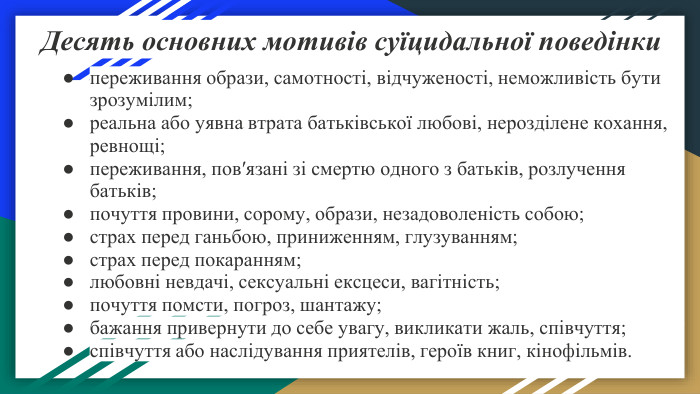 Десять основних мотивів суїцидальної поведінкипереживання образи, самотності, відчуженості, неможливість бути зрозумілим;реальна або уявна втрата батьківської любові, нерозділене кохання, ревнощі;переживання, пов′язані зі смертю одного з батьків, розлучення батьків;почуття провини, сорому, образи, незадоволеність собою;страх перед ганьбою, приниженням, глузуванням;страх перед покаранням;любовні невдачі, сексуальні ексцеси, вагітність;почуття помсти, погроз, шантажу;бажання привернути до себе увагу, викликати жаль, співчуття;співчуття або наслідування приятелів, героїв книг, кінофільмів. 
