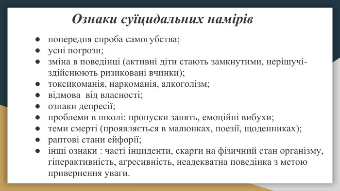  Ознаки суїцидальних намірівпопередня спроба самогубства;усні погрози;зміна в поведінці (активні діти стають замкнутими, нерішучі- здійснюють ризиковані вчинки);токсикоманія, наркоманія, алкоголізм;відмова від власності;ознаки депресії;проблеми в школі: пропуски занять, емоційні вибухи;теми смерті (проявляється в малюнках, поезії, щоденниках);раптові стани ейфорії;інші ознаки : часті інциденти, скарги на фізичний стан організму, гіперактивність, агресивність, неадекватна поведінка з метою привернення уваги.
