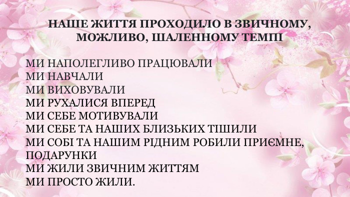 НАШЕ ЖИТТЯ ПРОХОДИЛО В ЗВИЧНОМУ, МОЖЛИВО, ШАЛЕННОМУ ТЕМПІМИ НАПОЛЕГЛИВО ПРАЦЮВАЛИМИ НАВЧАЛИМИ ВИХОВУВАЛИМИ РУХАЛИСЯ ВПЕРЕДМИ СЕБЕ МОТИВУВАЛИМИ СЕБЕ ТА НАШИХ БЛИЗЬКИХ ТІШИЛИМИ СОБІ ТА НАШИМ РІДНИМ РОБИЛИ ПРИЄМНЕ, ПОДАРУНКИМИ ЖИЛИ ЗВИЧНИМ ЖИТТЯММИ ПРОСТО ЖИЛИ.