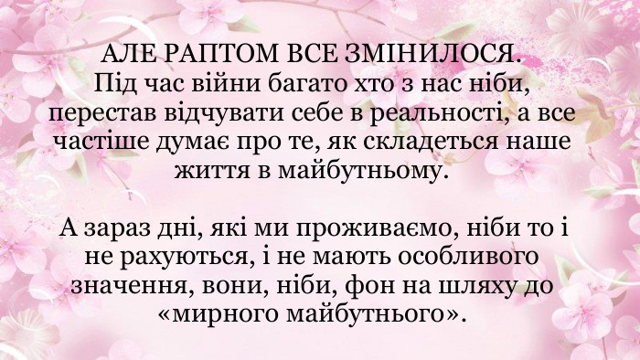 АЛЕ РАПТОМ ВСЕ ЗМІНИЛОСЯ. Під час війни багато хто з нас ніби, перестав відчувати себе в реальності, а все частіше думає про те, як складеться наше життя в майбутньому. А зараз дні, які ми проживаємо, ніби то і не рахуються, і не мають особливого значення, вони, ніби, фон на шляху до «мирного майбутнього».