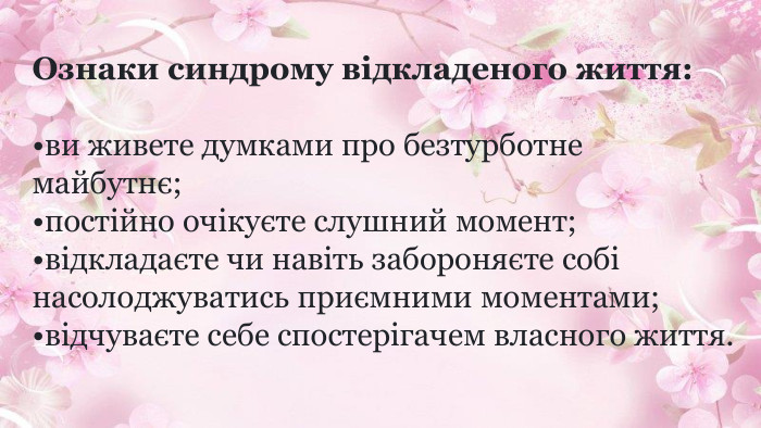 Ознаки синдрому відкладеного життя:ви живете думками про безтурботне майбутнє;постійно очікуєте слушний момент;відкладаєте чи навіть забороняєте собі насолоджуватись приємними моментами;відчуваєте себе спостерігачем власного життя.