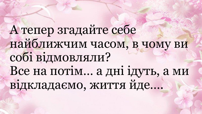 А тепер згадайте себе найближчим часом, в чому ви собі відмовляли? Все на потім… а дні ідуть, а ми відкладаємо, життя йде….