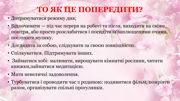 ТО ЯК ЦЕ ПОПЕРЕДИТИ?Дотримуватися режиму дня;Відпочивати — під час перерв на роботі та після, виходити на свіже повітря, або просто розслабитися і посидіти із заплющеними очима, послухати музику. Доглядати за собою, слідкувати за своєю зовнішністю. Спілкуватися. Підтримувати інших. Займатися хобі: малювати, вирощувати кімнатні рослини, читати книжки,займатися медитацією. Мати невеличкі задоволення. Турбуватися і проводити час з родиною: подивитися фільм, помріяти разом, організувати спільні прогулянки.